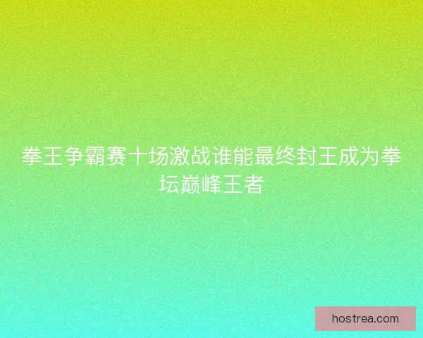 拳王争霸赛十场激战谁能最终封王成为拳坛巅峰王者