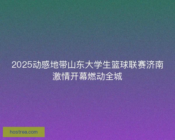 2025动感地带山东大学生篮球联赛济南激情开幕燃动全城