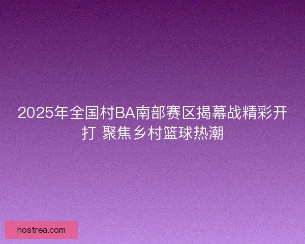 2025年全国村BA南部赛区揭幕战精彩开打 聚焦乡村篮球热潮