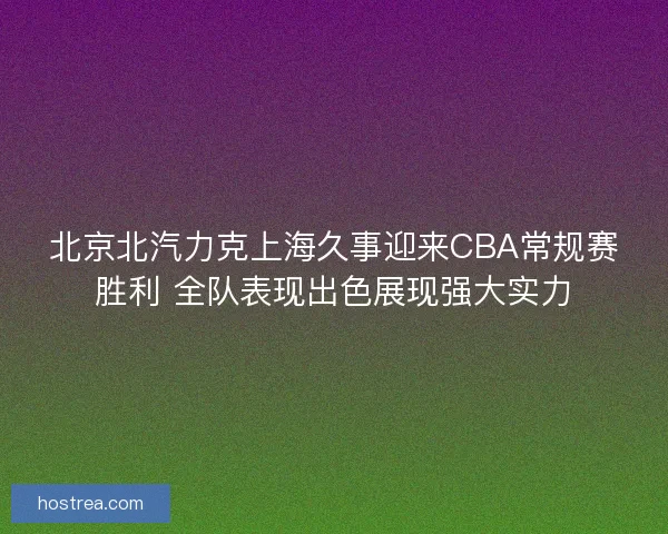 北京北汽力克上海久事迎来CBA常规赛胜利 全队表现出色展现强大实力